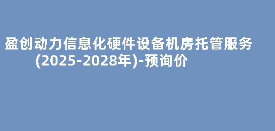 盈创动力信息化硬件设备机房托管服务(2025-2028年)-预询价